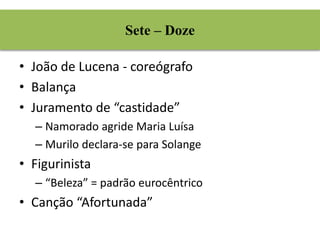 Sete – Doze 
• João de Lucena - coreógrafo 
• Balança 
• Juramento de “castidade” 
– Namorado agride Maria Luísa 
– Murilo declara-se para Solange 
• Figurinista 
– “Beleza” = padrão eurocêntrico 
• Canção “Afortunada” 
 