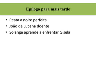 Epílogo para mais tarde 
• Reata a noite perfeita 
• João de Lucena doente 
• Solange aprende a enfrentar Gisela 
