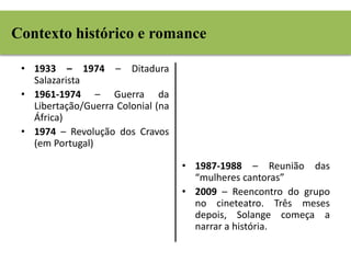 Contexto histórico e romance 
• 1933 – 1974 – Ditadura 
Salazarista 
• 1961-1974 – Guerra da 
Libertação/Guerra Colonial (na 
África) 
• 1974 – Revolução dos Cravos 
(em Portugal) 
• 1987-1988 – Reunião das 
“mulheres cantoras” 
• 2009 – Reencontro do grupo 
no cineteatro. Três meses 
depois, Solange começa a 
narrar a história. 
 