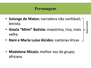 Personagens 
• Solange de Matos: narradora não confiável; 
letrista 
• Gisela “Mimi” Batista: maestrina; rica; mais 
velha 
• Nani e Maria Luísa Alcides: cantoras líricas 
• Madalena Micaia: melhor voz do grupo; 
africana 
Regressadas 
 