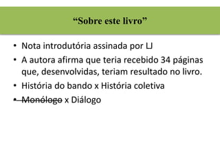 “Sobre este livro” 
• Nota introdutória assinada por LJ 
• A autora afirma que teria recebido 34 páginas 
que, desenvolvidas, teriam resultado no livro. 
• História do bando x História coletiva 
• Monólogo x Diálogo 
 