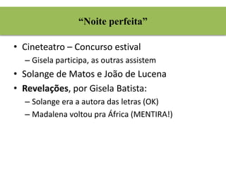 “Noite perfeita” 
• Cineteatro – Concurso estival 
– Gisela participa, as outras assistem 
• Solange de Matos e João de Lucena 
• Revelações, por Gisela Batista: 
– Solange era a autora das letras (OK) 
– Madalena voltou pra África (MENTIRA!) 
 
