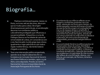 Biografia…
        Poetisa e contista portuguesa, nasceu no    O ambiente da sua infância reflecte-se em
    Porto, e aí viveu até aos dez anos, altura em     imagens e ambientes presentes nas suas
                                                      obras, sobretudo nos livros para crianças. Os
    que se mudou para Lisboa. De origem               verões passados na praia da Granja e os jardins
    dinamarquesa por parte do pai, a sua educação     da casa da família surgem em evocações do
    decorreu num ambiente católico e                  mar ou de espaços de paz e amplitude. A
    culturalmente privilegiado que influenciou a      civilização grega é igualmente uma presença
                                                      recorrente nos versos de Sophia, através da
    sua personalidade. Frequentou o curso de          sua crença profunda na união entre os deuses e
    Filologia Clássica na Faculdade de Letras da      a natureza, tal como outra dimensão da
    Universidade de Lisboa, em consonância com        religiosidade, provinda da tradição bíblica e
    o seu fascínio pelo mundo grego (que a levou      cristã.
    igualmente a viajar pela Grécia e por toda a     A sua actividade literária (e política) pautou-se
    região mediterrânica), não tendo todavia          sempre pelas ideias de justiça, liberdade e
                                                      integridade moral. A depuração, o equilíbrio e
    chegado a concluí-lo.                             a limpidez da linguagem poética, a presença
   Teve uma intervenção política empenhada,          constante da Natureza, a atenção permanente
                                                      aos problemas e à tragicidade da vida humana
    opondo-se ao regime salazarista (foi co-          são reflexo de uma formação clássica, com
    fundadora da Comissão Nacional de Socorro         leituras, por exemplo, de Homero, durante a
    aos Presos Políticos) e também, após o 25 de      juventude.
    Abril, como deputada. Presidiu ao Centro
    Nacional de Cultura e à Assembleia Geral da
    Associação Portuguesa de Escritores.
 