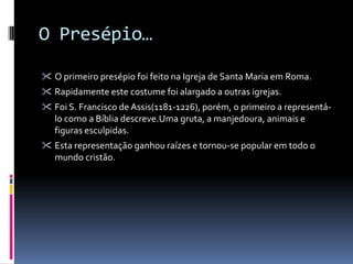 O Presépio…

 O primeiro presépio foi feito na Igreja de Santa Maria em Roma.
 Rapidamente este costume foi alargado a outras igrejas.
 Foi S. Francisco de Assis(1181-1226), porém, o primeiro a representá-
   lo como a Bíblia descreve.Uma gruta, a manjedoura, animais e
   figuras esculpidas.
 Esta representação ganhou raízes e tornou-se popular em todo o
   mundo cristão.
 