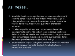 As meias…

 A tradição de colocar os sapatinhos ou pendurar as meias junto à
   chaminé pensa-se que veio da cidade de Amesterdão. Aqui as
   crianças tinham esse costume. Deixavam os sapatos à porta, na
   véspera do dia de S. Nicolau, para que este se enchesse de
   presentes.
 Diz a lenda que São Nicolau teve conhecimento de que três
   raparigas muito pobres não podiam casar-se porque não tinham
   dinheiro. Então, São Nicolau comovido durante a noite, para não ser
   visto, atirou moedas de ouro pela chaminé, que foram cair dentro
   das meias que nela estavam a secar, junto ao fogo.
 Por esse motivo surgiu a tradição de se colocar a meia ou o sapato na
   chaminé, para que na manhã do dia de Natal neles fossem
   encontrados presentes.
 