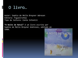 O livro…
Autor: Sophia de Mello Breyner Adresen
Editora: Figueirinhas
Tipo de leitura: Conto Infantil

“A Noite de Natal” é um livro escrito por
Sophia de Mello Breyner Andresen, editado em
1960.
 