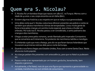 Quem era S. Nicolau?
 S. Nicolau foi um bondoso bispo que nasceu em 280 d.C. na Turquia. Morreu com a
  idade de 41 anos. e seu corpo encontra-se em Itália (Bári).
 Existem algumas histórias a seu respeito em que se realça a sua generosidade.
 Uma delas conta que S. Nicolau costumava oferecer presentes aos pobres e conta-se
  também que salvava marinheiros vítimas de tempestades. Livrou muita gente da
  fome e teve pelas crianças um carinho muito especial, que o levou a fundar um
  orfanato. Por tudo isso S. Nicolau passou a ser considerado, o santo padroeiro das
  crianças e dos marinheiros.
 Chegou a estar preso pelos romanos, sendo libertado pelo imperador Constantino
  que se convertera ao Cristianismo. Foi protector de marinheiros ladrões e mendigos.
 É a Holanda o país que mais o festeja, pois diz-se que foram barcos holandeses que
  trouxeram as primeiras notícias dele para o norte da Europa.
 Quando a sua fama chegou aos Estados Unidos, ficou com o nome Santa Claus. Nesta
  altura era muito popular.
 As crianças pediam-lhe presentes com antecedência, para que no Natal os pudessem
  ter.
 Passou então a ser representado por um homem gorducho, bonacheirão, bem
  disposto e generoso.
 Actualmente, o Pai Natal, mais do que uma figura que representa a generosidade e a
  caridade, transformou-se num símbolo de consumismo.
 