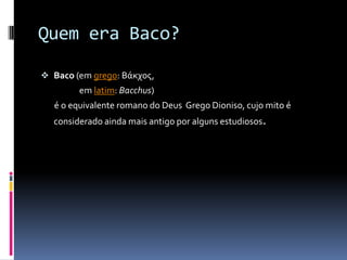 Quem era Baco?

 Baco (em grego: Βάκχος,
        em latim: Bacchus)
  é o equivalente romano do Deus Grego Dioniso, cujo mito é
  considerado ainda mais antigo por alguns estudiosos.
 