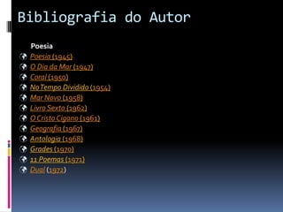 Bibliografia do Autor
    Poesia
   Poesia (1945)
   O Dia da Mar (1947)
   Coral (1950)
   No Tempo Dividido (1954)
   Mar Novo (1958)
   Livro Sexto (1962)
   O Cristo Cigano (1961)
   Geografia (1967)
   Antologia (1968)
   Grades (1970)
   11 Poemas (1971)
   Dual (1972)
 