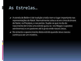 As Estrelas…

 A estrela de Belém é de tradição cristã e tem o lugar importante nas
   representações de Natal. Normalmente coloca-se em cima da árvore
   de Natal, no Presépio, e nas portas. Supõe-se que no dia do
   nascimento de Cristo uma estrela guiou os reis Magos ( supostos
   astrónomos) e uns pastores até à gruta onde nasceu Jesus.
 No entanto o aparecimento desta estrela quando Jesus nasceu
   continua a ser um mistério.
 