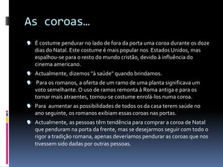 As coroas…
 É costume pendurar no lado de fora da porta uma coroa durante os doze
   dias do Natal. Este costume é mais popular nos Estados Unidos, mas
   espalhou-se para o resto do mundo cristão, devido à influência do
   cinema americano.
 Actualmente, dizemos "à saúde" quando brindamos.
 Para os romanos, a oferta de um ramo de uma planta significava um
   voto semelhante. O uso de ramos remonta à Roma antiga e para os
   tornar mais atraentes, tornou-se costume enrolá-los numa coroa.
 Para aumentar as possibilidades de todos os da casa terem saúde no
   ano seguinte, os romanos exibiam essas coroas nas portas.
 Actualmente, as pessoas têm tendência para comprar a coroa de Natal
   que penduram na porta da frente, mas se desejarmos seguir com todo o
   rigor a tradição romana, apenas deveríamos pendurar as coroas que nos
   tivessem sido dadas por outras pessoas.
 
