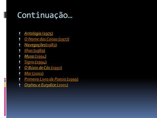 Continuação…
   Antologia (1975)
   O Nome das Coisas (1977)
   Navegações(1983)
   Ilhas (1989)
   Musa (1994)
   Signo (1994)
   O Búzio de Cós (1997)
   Mar (2001)
   Primeiro Livro de Poesia (1999)
   Orpheu e Eurydice (2001)
 