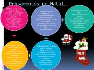 Pensamentos de Natal…
 "O Natal é muito mais
     que uma data              Simplifica as tuas          "Decora a tua casa com
ou um dia no calendário.                                           alegria,
                                 celebrações.               mas também com um
   É uma jornada do           Grande nem sempre
         espírito,                                                 sentido
                               quer dizer melhor.               muito próprio.
  das trevas para a luz,   Nem sempre o que é caro é     Deixa que algo de ti mesmo
   do caos para a paz           o mais valioso.          e da história da tua família
      da separação           O que leva mais tempo           fique expresso nas
 para a união do amor"      nem sempre é o que dura             decorações".
    Karen Katafiasz                  mais."                    Karen Katafiasz
                                Karen Katafiasz




Nesta estação das luzes,   "O Natal é a festa de Deus
   sente o brilho que            para os sentidos.
        emana                    Observa os seus
  de todas as coisas.         sinais luminosos, inala
E depois deixa que este    os seus cheiros aromáticos.
       esplendor               prova os seus gostos
 te aponte para a Luz                 variados,
         íntima                    sente o clima
  do Natal que habita           de encantamento"
no teu próprio coração"           Karen Katafiasz
    Karen Katafiasz
 