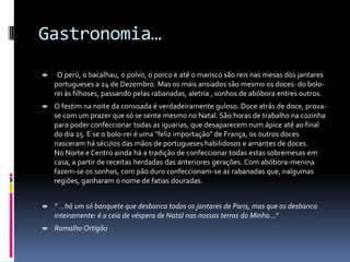 Gastronomia…
    O perú, o bacalhau, o polvo, o porco e até o marisco são reis nas mesas dos jantares
    portugueses a 24 de Dezembro. Mas os mais ansiados são mesmo os doces: do bolo-
    rei às filhoses, passando pelas rabanadas, aletria , sonhos de abóbora entres outros.
 O festim na noite da consoada é verdadeiramente guloso. Doce atrás de doce, prova-
  se com um prazer que só se sente mesmo no Natal. São horas de trabalho na cozinha
  para poder confeccionar todas as iguarias, que desaparecem num ápice até ao final
  do dia 25. E se o bolo-rei é uma "feliz importação" de França, os outros doces
  nasceram há séculos das mãos de portugueses habilidosos e amantes de doces.
  No Norte e Centro ainda há a tradição de confeccionar todas estas sobremesas em
  casa, a partir de receitas herdadas das anteriores gerações. Com abóbora-menina
  fazem-se os sonhos, com pão duro confeccionam-se as rabanadas que, nalgumas
  regiões, ganharam o nome de fatias douradas.


 " ...há um só banquete que desbanca todos os jantares de Paris, mas que os desbanca
  inteiramente: é a ceia de véspera de Natal nas nossas terras do Minho..."
 Ramalho Ortigão
 
