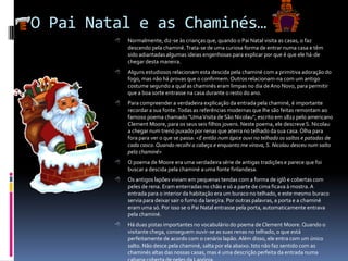 O Pai Natal e as Chaminés…
            Normalmente, diz-se às crianças que, quando o Pai Natal visita as casas, o faz
             descendo pela chaminé. Trata-se de uma curiosa forma de entrar numa casa e têm
             sido adiantadas algumas ideias engenhosas para explicar por que é que ele há-de
             chegar desta maneira.
            Alguns estudiosos relacionam esta descida pela chaminé com a primitiva adoração do
             fogo, mas não há provas que o confirmem. Outros relacionam-na com um antigo
             costume segundo a qual as chaminés eram limpas no dia de Ano Novo, para permitir
             que a boa sorte entrasse na casa durante o resto do ano.
            Para compreender a verdadeira explicação da entrada pela chaminé, é importante
             recordar a sua fonte. Todas as referências modernas que lhe são feitas remontam ao
             famoso poema chamado "Uma Visita de São Nicolau", escrito em 1822 pelo americano
             Clement Moore, para os seus seis filhos jovens. Neste poema, ele descreve S. Nicolau
             a chegar num trenó puxado por renas que aterra no telhado da sua casa. Olha para
             fora para ver o que se passa: <E então num ápice ouvi no telhado os saltos e patadas de
             cada casco. Quando recolhi a cabeça e enquanto me virava, S. Nicolau desceu num salto
             pela chaminé>
            O poema de Moore era uma verdadeira série de antigas tradições e parece que foi
             buscar a descida pela chaminé a uma fonte finlandesa.
            Os antigos lapões viviam em pequenas tendas com a forma de iglô e cobertas com
             peles de rena. Eram enterradas no chão e só a parte de cima ficava à mostra. A
             entrada para o interior da habitação era um buraco no telhado, e este mesmo buraco
             servia para deixar sair o fumo da lare5ira. Por outras palavras, a porta e a chaminé
             eram uma só. Por isso se o Pai Natal entrasse pela porta, automaticamente entrava
             pela chaminé.
            Há duas pistas importantes no vocabulário do poema de Clement Moore. Quando o
             visitante chega, conseguem ouvir-se as suas renas no telhado, o que está
             perfeitamente de acordo com o cenário lapão. Além disso, ele entra com um único
             salto. Não desce pela chaminé, salta por ela abaixo. Isto não faz sentido com as
             chaminés altas das nossas casas, mas é uma descrição perfeita da entrada numa
 