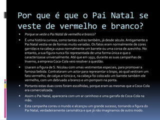 Por que é que o Pai Natal se
veste de vermelho e branco?
   Porque se veste o Pai Natal de vermelho e branco?
   É uma história curiosa, como tantas outras também, já desde século. Antigamente o
    Pai Natal vestia-se de formas muito variadas. Os fatos eram normalmente de cores
    garridas e na cabeça usava normalmente um barrete ou uma coroa de azevinho. No
    entanto, a sua figura nunca foi representada de uma forma única e que o
    caracterizasse universalmente. Até que em 1931, durante as suas campanhas de
    Inverno, a empresa Coca-Cola veio resolver a questão.
   Usaram a figura de S. Nicolau com umas vestimentas especiais, para promover a
    famosa bebida. Contrataram um actor para representar o bispo, ao qual vestiram um
    fato vermelho, de calças e túnica e, na cabeça foi colocado um barrete também ele
    vermelho, com um debruado a branco e um pompom na ponta.
   Portanto estas duas cores foram escolhidas, porque eram as mesmas que a Coca-Cola
    era comercializada.
   Assim o Pai Natal, apareceria com um ar carinhoso e uma garrafa de Coca-Cola na
    mão.
   Esta campanha correu o mundo e alcançou um grande sucesso, tornando a figura do
    Pai Natal, verdadeiramente carismática e que já não imaginamos de outro modo.
 