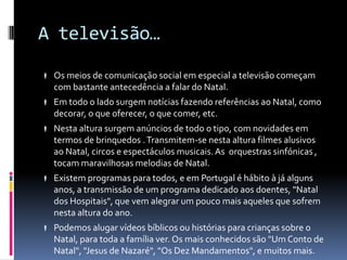 A televisão…

 Os meios de comunicação social em especial a televisão começam
   com bastante antecedência a falar do Natal.
 Em todo o lado surgem notícias fazendo referências ao Natal, como
   decorar, o que oferecer, o que comer, etc.
 Nesta altura surgem anúncios de todo o tipo, com novidades em
   termos de brinquedos . Transmitem-se nesta altura filmes alusivos
   ao Natal, circos e espectáculos musicais. As orquestras sinfónicas ,
   tocam maravilhosas melodias de Natal.
 Existem programas para todos, e em Portugal é hábito à já alguns
   anos, a transmissão de um programa dedicado aos doentes, "Natal
   dos Hospitais", que vem alegrar um pouco mais aqueles que sofrem
   nesta altura do ano.
 Podemos alugar vídeos bíblicos ou histórias para crianças sobre o
   Natal, para toda a família ver. Os mais conhecidos são "Um Conto de
   Natal", "Jesus de Nazaré", "Os Dez Mandamentos", e muitos mais.
 