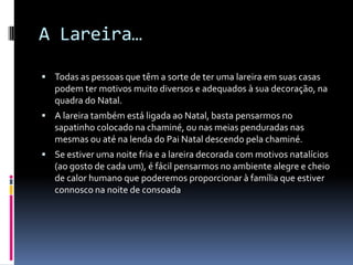 A Lareira…

 Todas as pessoas que têm a sorte de ter uma lareira em suas casas
   podem ter motivos muito diversos e adequados à sua decoração, na
   quadra do Natal.
 A lareira também está ligada ao Natal, basta pensarmos no
   sapatinho colocado na chaminé, ou nas meias penduradas nas
   mesmas ou até na lenda do Pai Natal descendo pela chaminé.
 Se estiver uma noite fria e a lareira decorada com motivos natalícios
   (ao gosto de cada um), é fácil pensarmos no ambiente alegre e cheio
   de calor humano que poderemos proporcionar à família que estiver
   connosco na noite de consoada
 
