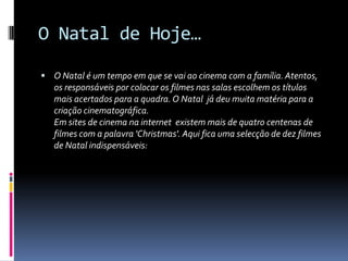O Natal de Hoje…

 O Natal é um tempo em que se vai ao cinema com a família. Atentos,
   os responsáveis por colocar os filmes nas salas escolhem os títulos
   mais acertados para a quadra. O Natal já deu muita matéria para a
   criação cinematográfica.
   Em sites de cinema na internet existem mais de quatro centenas de
   filmes com a palavra 'Christmas'. Aqui fica uma selecção de dez filmes
   de Natal indispensáveis:
 