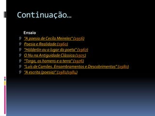 Continuação…
  Ensaio
 "A poesia de Cecíla Meireles" (1956)
 Poesia e Realidade (1960)
 "Hölderlin ou o lugar do poeta" (1967)
 O Nu na Antiguidade Clássica (1975)
 "Torga, os homens e a terra" (1976)
 "Luís de Camões. Ensombramentos e Descobrimentos" (1980)
 "A escrita (poesia)" (1982/1984)
 