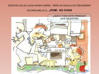DESPOIS COLLEU AUGA NUNHA XERRA , PERO AO SACALA DO FREGADEIRO ESVAROUSELLE E …¡PUM!  AO CHAN ¿QUÉ É TODO ESTE PRINGUE? ¡QUE DESASTRE! 