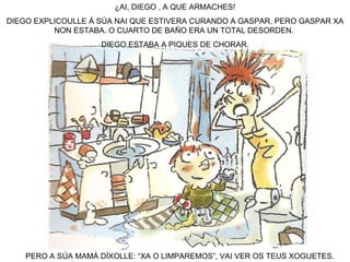 ¿AI, DIEGO , A QUE ARMACHES! DIEGO EXPLICOULLE Á SÚA NAI QUE ESTIVERA CURANDO A GASPAR. PERO GASPAR XA NON ESTABA. O CUARTO DE BAÑO ERA UN TOTAL DESORDEN.  DIEGO ESTABA A PIQUES DE CHORAR. PERO A SÚA MAMÁ DÍXOLLE: “XA O LIMPAREMOS”, VAI VER OS TEUS XOGUETES. 