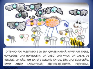 O TEMPO FOI PASSANDO E JÁ ERA QUASE MANHÃ. HAVIA UM TIGRE,
MORCEGOS, UMA BORBOLETA, UM URSO, UMA VACA, UM CASAL DE
PORCOS, UM CÃO, UM GATO E ALGUNS RATOS. ERA UMA CONFUSÃO,
HAVIA AINDA LAGARTIXAS, BICHOS-DE-CONTA, FORMIGAS,
PAPAGAIOS.
 