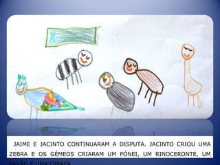 JAIME E JACINTO CONTINUARAM A DISPUTA. JACINTO CRIOU UMA
ZEBRA E OS GÉMEOS CRIARAM UM PÓNEI, UM RINOCERONTE, UM
 