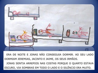 ERA DE NOITE E JONAS NÃO CONSEGUIA DORMIR. AO SEU LADO
DORMIAM JEREMIAS, JACINTO E JAIME, OS SEUS IRMÃOS.
JONAS SENTIA ARREPIOS NAS COSTAS PORQUE O QUARTO ESTAVA
ESCURO, VIA SOMBRAS EM TODO O LADO E O SILÊNCIO ERA MUITO.
 