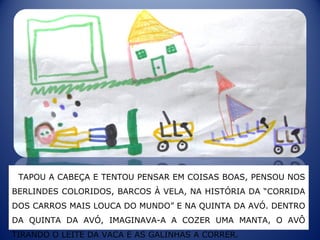 TAPOU A CABEÇA E TENTOU PENSAR EM COISAS BOAS, PENSOU NOS
BERLINDES COLORIDOS, BARCOS À VELA, NA HISTÓRIA DA “CORRIDA
DOS CARROS MAIS LOUCA DO MUNDO” E NA QUINTA DA AVÓ. DENTRO
DA QUINTA DA AVÓ, IMAGINAVA-A A COZER UMA MANTA, O AVÔ
TIRANDO O LEITE DA VACA E AS GALINHAS A CORRER.
 