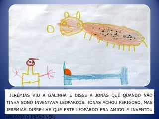 JEREMIAS VIU A GALINHA E DISSE A JONAS QUE QUANDO NÃO
TINHA SONO INVENTAVA LEOPARDOS. JONAS ACHOU PERIGOSO, MAS
JEREMIAS DISSE-LHE QUE ESTE LEOPARDO ERA AMIGO E INVENTOU
UM PARA O IRMÃO VER.
 