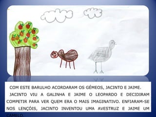 COM ESTE BARULHO ACORDARAM OS GÉMEOS, JACINTO E JAIME.
JACINTO VIU A GALINHA E JAIME O LEOPARDO E DECIDIRAM
COMPETIR PARA VER QUEM ERA O MAIS IMAGINATIVO. ENFIARAM-SE
NOS LENÇÓIS, JACINTO INVENTOU UMA AVESTRUZ E JAIME UM
CAMELO.
 