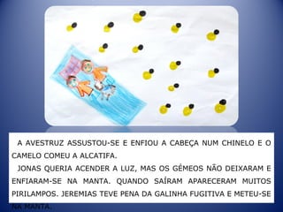 A AVESTRUZ ASSUSTOU-SE E ENFIOU A CABEÇA NUM CHINELO E O
CAMELO COMEU A ALCATIFA.
JONAS QUERIA ACENDER A LUZ, MAS OS GÉMEOS NÃO DEIXARAM E
ENFIARAM-SE NA MANTA. QUANDO SAÍRAM APARECERAM MUITOS
PIRILAMPOS. JEREMIAS TEVE PENA DA GALINHA FUGITIVA E METEU-SE
NA MANTA.
 