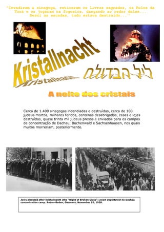 "Invadiram a sinagoga, retiraram os livros sagrados, os Rolos da
Torá e os jogaram na fogueira, dançando ao redor delas...
Desci as escadas, tudo estava destruído...’’
Cerca de 1.400 sinagogas incendiadas e destruídas, cerca de 100
judeus mortos, milhares feridos, centenas desabrigados, casas e lojas
destruídas, quase trinta mil judeus presos e enviados para os campos
de concentração de Dachau, Buchenwald e Sachsenhausen, nos quais
muitos morreriam, posteriormente.
Jews arrested after Kristallnacht (the "Night of Broken Glass") await deportation to Dachau
concentration camp. Baden-Baden, Germany, November 10, 1938.
 