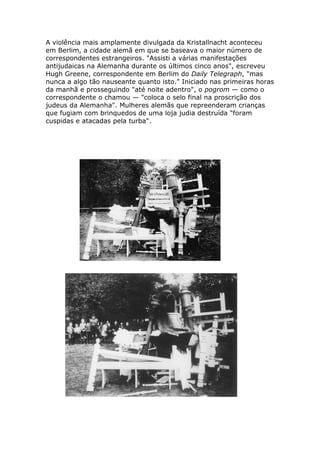 A violência mais amplamente divulgada da Kristallnacht aconteceu
em Berlim, a cidade alemã em que se baseava o maior número de
correspondentes estrangeiros. "Assisti a várias manifestações
antijudaicas na Alemanha durante os últimos cinco anos", escreveu
Hugh Greene, correspondente em Berlim do Daily Telegraph, "mas
nunca a algo tão nauseante quanto isto." Iniciado nas primeiras horas
da manhã e prosseguindo "até noite adentro", o pogrom — como o
correspondente o chamou — "coloca o selo final na proscrição dos
judeus da Alemanha". Mulheres alemãs que repreenderam crianças
que fugiam com brinquedos de uma loja judia destruída "foram
cuspidas e atacadas pela turba".
 