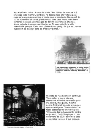 Max Kopfstein tinha 13 anos de idade. "Era hábito de meu pai ir à
sinagoga toda manhã", lembrou, "e depois disso ele voltava para
casa para o pequeno-almoço e partia para o escritório. Na manhã de
10 de novembro de 1938, papai voltou para casa muito mais cedo,
contando-nos que as sinagogas de Berlim estavam em chamas.
Nossa própria sinagoga, na Münchener Strasse, não tinha sido
incendiada, porque ficava num pátio e havia perigo de que as chamas
pudessem se alastrar para os prédios vizinhos."
O relato de Max Kopfstein continua:
"Sem saber o que o dia nos
reservava, não tive permissão para
ir à escola, mas papai, mesmo
assim, foi trabalhar, não sem antes
que um código — ‘Temos visitas’ —
fosse estabelecido entre nós para
"Vingança das turbas alemãs contra
os judeus", Daily Telegraph, 11 de
novembro de 1938. adverti-lo caso
os nazistas viessem à sua procura.
The Boerneplatz synagogue in flames during
Kristallnacht (the "Night of Broken Glass").
Frankfurt am Main, Germany, November 10,
1938.
Essenweinstrasse synagogue in Nuremberg
 