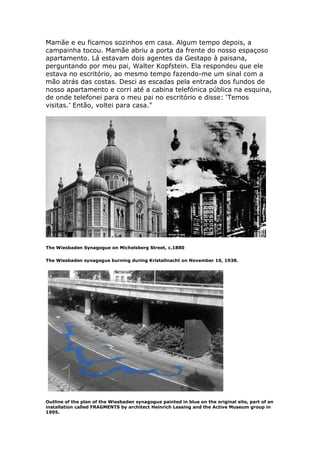 Mamãe e eu ficamos sozinhos em casa. Algum tempo depois, a
campainha tocou. Mamãe abriu a porta da frente do nosso espaçoso
apartamento. Lá estavam dois agentes da Gestapo à paisana,
perguntando por meu pai, Walter Kopfstein. Ela respondeu que ele
estava no escritório, ao mesmo tempo fazendo-me um sinal com a
mão atrás das costas. Desci as escadas pela entrada dos fundos de
nosso apartamento e corri até a cabina telefónica pública na esquina,
de onde telefonei para o meu pai no escritório e disse: ‘Temos
visitas.’ Então, voltei para casa."
The Wiesbaden Synagogue on Michelsberg Street, c.1880
The Wiesbaden synagogue burning during Kristallnacht on November 10, 1938.
Outline of the plan of the Wiesbaden synagogue painted in blue on the original site, part of an
installation called FRAGMENTS by architect Heinrich Lessing and the Active Museum group in
1995.
 