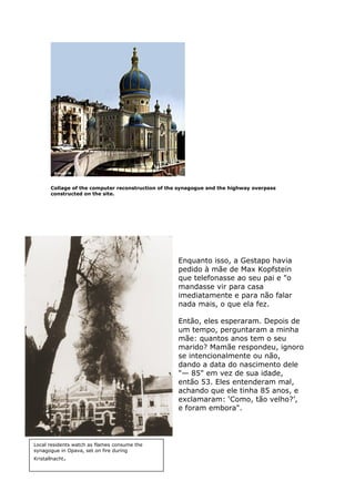 Collage of the computer reconstruction of the synagogue and the highway overpass
constructed on the site.
Enquanto isso, a Gestapo havia
pedido à mãe de Max Kopfstein
que telefonasse ao seu pai e "o
mandasse vir para casa
imediatamente e para não falar
nada mais, o que ela fez.
Então, eles esperaram. Depois de
um tempo, perguntaram a minha
mãe: quantos anos tem o seu
marido? Mamãe respondeu, ignoro
se intencionalmente ou não,
dando a data do nascimento dele
"— 85" em vez de sua idade,
então 53. Eles entenderam mal,
achando que ele tinha 85 anos, e
exclamaram: ‘Como, tão velho?’,
e foram embora".
Local residents watch as flames consume the
synagogue in Opava, set on fire during
Kristallnacht.
 
