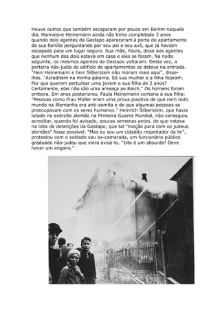 Houve outros que também escaparam por pouco em Berlim naquele
dia. Hannelore Heinemann ainda não tinha completado 3 anos
quando dois agentes da Gestapo apareceram à porta do apartamento
da sua família perguntando por seu pai e seu avô, que já haviam
escapado para um lugar seguro. Sua mãe, Paula, disse aos agentes
que nenhum dos dois estava em casa e eles se foram. Na noite
seguinte, os mesmos agentes da Gestapo voltaram. Desta vez, a
porteira não-judia do edifício de apartamentos os deteve na entrada.
"Herr Heinemann e herr Silberstein não moram mais aqui", disse-
lhes. "Acreditem na minha palavra. Só sua mulher e a filha ficaram.
Por que querem perturbar uma jovem e sua filha de 2 anos?
Certamente, elas não são uma ameaça ao Reich." Os homens foram
embora. Em anos posteriores, Paula Heinemann contaria à sua filha:
"Pessoas como Frau Müller eram uma prova positiva de que nem todo
mundo na Alemanha era anti-semita e de que algumas pessoas se
preocupavam com os seres humanos." Heinrich Silberstein, que havia
lutado no exército alemão na Primeira Guerra Mundial, não conseguiu
acreditar, quando foi avisado, poucas semanas antes, de que estava
na lista de detenções da Gestapo, que tal "traição para com os judeus
alemães" fosse possível. "Mas eu sou um cidadão respeitador da lei",
protestou com o soldado seu ex-camarada, um funcionário público
graduado não-judeu que viera avisá-lo. "Isto é um absurdo! Deve
haver um engano."
 