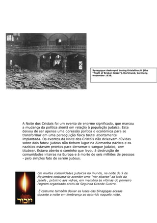 A Noite dos Cristais foi um evento de enorme significado, que marcou
a mudança da política alemã em relação à população judaica. Esta
deixou de ser apenas uma opressão política e económica para se
transformar em uma perseguição física brutal abertamente
implantada. Os eventos da Noite dos Cristais não deixavam dúvidas
sobre dois fatos: judeus não tinham lugar na Alemanha nazista e os
nazistas estavam prontos para derramar o sangue judaico, sem
titubear. Estava aberto o caminho que levou à destruição de
comunidades inteiras na Europa e à morte de seis milhões de pessoas
- pelo simples fato de serem judeus.
Em muitas comunidades judaicas no mundo, na noite de 9 de
Novembro costuma-se acender uma “ner zikaron” ao lado da
janela , próximo aos vidros, em memória às vítimas do primeiro
Pogrom organizado antes da Segunda Grande Guerra.
É costume também deixar as luzes das Sinagogas acesas
durante a noite em lembrança ao ocorrido naquela noite.
Synagogue destroyed during Kristallnacht (the
"Night of Broken Glass"). Dortmund, Germany,
November 1938.
 