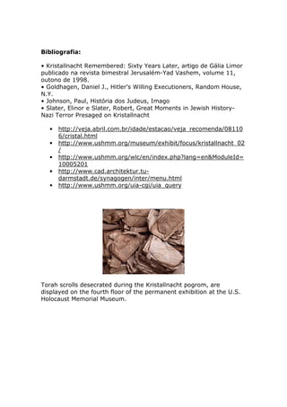 Bibliografia:
• Kristallnacht Remembered: Sixty Years Later, artigo de Gália Limor
publicado na revista bimestral Jerusalém-Yad Vashem, volume 11,
outono de 1998.
• Goldhagen, Daniel J., Hitler’s Willing Executioners, Random House,
N.Y.
• Johnson, Paul, História dos Judeus, Imago
• Slater, Elinor e Slater, Robert, Great Moments in Jewish History-
Nazi Terror Presaged on Kristallnacht
• http://veja.abril.com.br/idade/estacao/veja_recomenda/08110
6/cristal.html
• http://www.ushmm.org/museum/exhibit/focus/kristallnacht_02
/
• http://www.ushmm.org/wlc/en/index.php?lang=en&ModuleId=
10005201
• http://www.cad.architektur.tu-
darmstadt.de/synagogen/inter/menu.html
• http://www.ushmm.org/uia-cgi/uia_query
Torah scrolls desecrated during the Kristallnacht pogrom, are
displayed on the fourth floor of the permanent exhibition at the U.S.
Holocaust Memorial Museum.
 