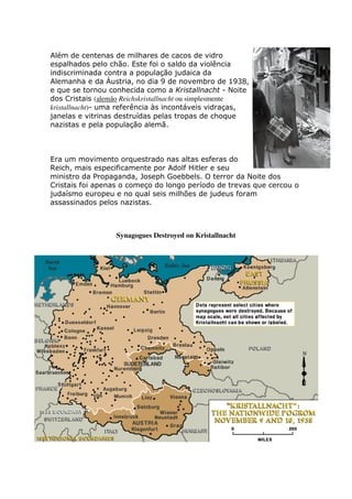 Além de centenas de milhares de cacos de vidro
espalhados pelo chão. Este foi o saldo da violência
indiscriminada contra a população judaica da
Alemanha e da Áustria, no dia 9 de novembro de 1938,
e que se tornou conhecida como a Kristallnacht - Noite
dos Cristais (alemão Reichskristallnacht ou simplesmente
kristallnacht)- uma referência às incontáveis vidraças,
janelas e vitrinas destruídas pelas tropas de choque
nazistas e pela população alemã.
Era um movimento orquestrado nas altas esferas do
Reich, mais especificamente por Adolf Hitler e seu
ministro da Propaganda, Joseph Goebbels. O terror da Noite dos
Cristais foi apenas o começo do longo período de trevas que cercou o
judaísmo europeu e no qual seis milhões de judeus foram
assassinados pelos nazistas.
Synagogues Destroyed on Kristallnacht
 