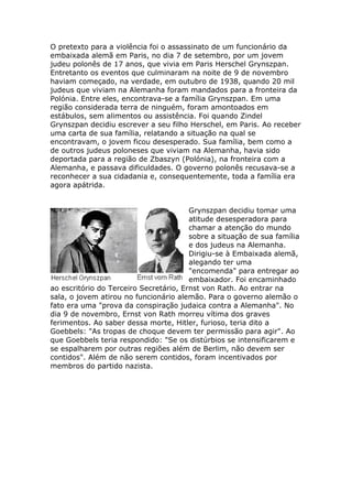 O pretexto para a violência foi o assassinato de um funcionário da
embaixada alemã em Paris, no dia 7 de setembro, por um jovem
judeu polonês de 17 anos, que vivia em Paris Herschel Grynszpan.
Entretanto os eventos que culminaram na noite de 9 de novembro
haviam começado, na verdade, em outubro de 1938, quando 20 mil
judeus que viviam na Alemanha foram mandados para a fronteira da
Polónia. Entre eles, encontrava-se a família Grynszpan. Em uma
região considerada terra de ninguém, foram amontoados em
estábulos, sem alimentos ou assistência. Foi quando Zindel
Grynszpan decidiu escrever a seu filho Herschel, em Paris. Ao receber
uma carta de sua família, relatando a situação na qual se
encontravam, o jovem ficou desesperado. Sua família, bem como a
de outros judeus poloneses que viviam na Alemanha, havia sido
deportada para a região de Zbaszyn (Polónia), na fronteira com a
Alemanha, e passava dificuldades. O governo polonês recusava-se a
reconhecer a sua cidadania e, consequentemente, toda a família era
agora apátrida.
Grynszpan decidiu tomar uma
atitude desesperadora para
chamar a atenção do mundo
sobre a situação de sua família
e dos judeus na Alemanha.
Dirigiu-se à Embaixada alemã,
alegando ter uma
"encomenda" para entregar ao
embaixador. Foi encaminhado
ao escritório do Terceiro Secretário, Ernst von Rath. Ao entrar na
sala, o jovem atirou no funcionário alemão. Para o governo alemão o
fato era uma "prova da conspiração judaica contra a Alemanha". No
dia 9 de novembro, Ernst von Rath morreu vítima dos graves
ferimentos. Ao saber dessa morte, Hitler, furioso, teria dito a
Goebbels: "As tropas de choque devem ter permissão para agir". Ao
que Goebbels teria respondido: "Se os distúrbios se intensificarem e
se espalharem por outras regiões além de Berlim, não devem ser
contidos". Além de não serem contidos, foram incentivados por
membros do partido nazista.
 