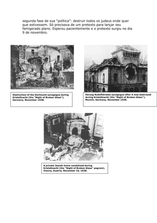 segunda fase de sua “política”: destruir todos os judeus onde quer
que estivessem. Só precisava de um pretexto para lançar seu
famigerado plano. Esperou pacientemente e o pretexto surgiu no dia
9 de novembro.
Herzog Rudolfstrasse synagogue after it was destroyed
during Kristallnacht (the "Night of Broken Glass").
Munich, Germany, November 1938.
Destruction of the Dortmund synagogue during
Kristallnacht (the "Night of Broken Glass").
Germany, November 1938.
A private Jewish home vandalized during
Kristallnacht (the "Night of Broken Glass" pogrom).
Vienna, Austria, November 10, 1938.
 