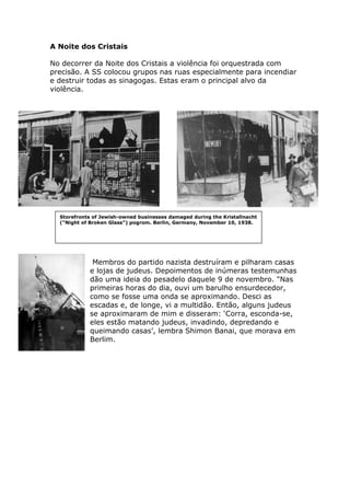 A Noite dos Cristais
No decorrer da Noite dos Cristais a violência foi orquestrada com
precisão. A SS colocou grupos nas ruas especialmente para incendiar
e destruir todas as sinagogas. Estas eram o principal alvo da
violência.
Membros do partido nazista destruíram e pilharam casas
e lojas de judeus. Depoimentos de inúmeras testemunhas
dão uma ideia do pesadelo daquele 9 de novembro. "Nas
primeiras horas do dia, ouvi um barulho ensurdecedor,
como se fosse uma onda se aproximando. Desci as
escadas e, de longe, vi a multidão. Então, alguns judeus
se aproximaram de mim e disseram: ‘Corra, esconda-se,
eles estão matando judeus, invadindo, depredando e
queimando casas’, lembra Shimon Banai, que morava em
Berlim.
Storefronts of Jewish-owned businesses damaged during the Kristallnacht
("Night of Broken Glass") pogrom. Berlin, Germany, November 10, 1938.
 