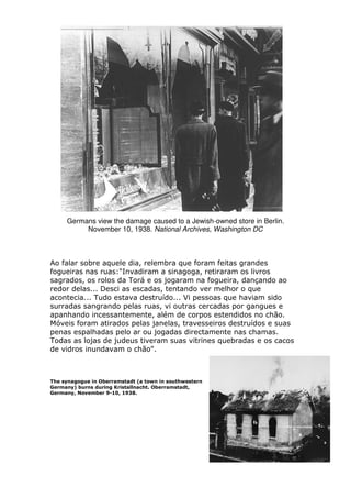 Germans view the damage caused to a Jewish-owned store in Berlin.
November 10, 1938. National Archives, Washington DC
Ao falar sobre aquele dia, relembra que foram feitas grandes
fogueiras nas ruas:"Invadiram a sinagoga, retiraram os livros
sagrados, os rolos da Torá e os jogaram na fogueira, dançando ao
redor delas... Desci as escadas, tentando ver melhor o que
acontecia... Tudo estava destruído... Vi pessoas que haviam sido
surradas sangrando pelas ruas, vi outras cercadas por gangues e
apanhando incessantemente, além de corpos estendidos no chão.
Móveis foram atirados pelas janelas, travesseiros destruídos e suas
penas espalhadas pelo ar ou jogadas directamente nas chamas.
Todas as lojas de judeus tiveram suas vitrines quebradas e os cacos
de vidros inundavam o chão".
The synagogue in Oberramstadt (a town in southwestern
Germany) burns during Kristallnacht. Oberramstadt,
Germany, November 9-10, 1938.
 