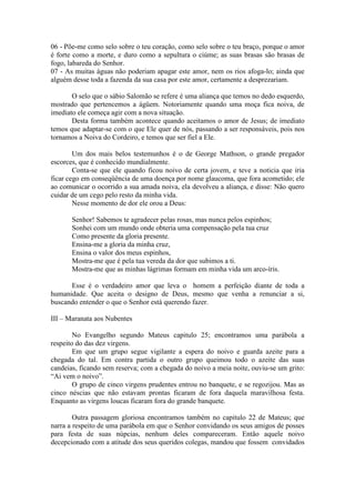 06 - Põe-me como selo sobre o teu coração, como selo sobre o teu braço, porque o amor
é forte como a morte, e duro como a sepultura o ciúme; as suas brasas são brasas de
fogo, labareda do Senhor.
07 - As muitas águas não poderiam apagar este amor, nem os rios afoga-lo; ainda que
alguém desse toda a fazenda da sua casa por este amor, certamente a desprezariam.

       O selo que o sábio Salomão se refere é uma aliança que temos no dedo esquerdo,
mostrado que pertencemos a ágüem. Notoriamente quando uma moça fica noiva, de
imediato ele começa agir com a nova situação.
       Desta forma também acontece quando aceitamos o amor de Jesus; de imediato
temos que adaptar-se com o que Ele quer de nós, passando a ser responsáveis, pois nos
tornamos a Noiva do Cordeiro, e temos que ser fiel a Ele.

        Um dos mais belos testemunhos é o de George Mathson, o grande pregador
escorces, que é conhecido mundialmente.
        Conta-se que ele quando ficou noivo de certa jovem, e teve a noticia que iria
ficar cego em conseqüência de uma doença por nome glaucoma, que fora acometido; ele
ao comunicar o ocorrido a sua amada noiva, ela devolveu a aliança, e disse: Não quero
cuidar de um cego pelo resto da minha vida.
        Nesse momento de dor ele orou a Deus:

       Senhor! Sabemos te agradecer pelas rosas, mas nunca pelos espinhos;
       Sonhei com um mundo onde obteria uma compensação pela tua cruz
       Como presente da gloria presente.
       Ensina-me a gloria da minha cruz,
       Ensina o valor dos meus espinhos,
       Mostra-me que é pela tua vereda da dor que subimos a ti.
       Mostra-me que as minhas lágrimas formam em minha vida um arco-íris.

      Esse é o verdadeiro amor que leva o homem a perfeição diante de toda a
humanidade. Que aceita o designo de Deus, mesmo que venha a renunciar a si,
buscando entender o que o Senhor está querendo fazer.

III – Maranata aos Nubentes

        No Evangelho segundo Mateus capitulo 25; encontramos uma parábola a
respeito do das dez virgens.
        Em que um grupo segue vigilante a espera do noivo e guarda azeite para a
chegada do tal. Em contra partida o outro grupo queimou todo o azeite das suas
candeias, ficando sem reserva; com a chegada do noivo a meia noite, ouviu-se um grito:
“Ai vem o noivo”.
        O grupo de cinco virgens prudentes entrou no banquete, e se regozijou. Mas as
cinco néscias que não estavam prontas ficaram de fora daquela maravilhosa festa.
Enquanto as virgens loucas ficaram fora do grande banquete.

        Outra passagem gloriosa encontramos também no capitulo 22 de Mateus; que
narra a respeito de uma parábola em que o Senhor convidando os seus amigos de posses
para festa de suas núpcias, nenhum deles compareceram. Então aquele noivo
decepcionado com a atitude dos seus queridos colegas, mandou que fossem convidados
 