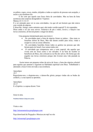 os pobres, cegos, coxos, mudos, aleijados e todas as espécies de pessoas sem acepção, e
assim o seu mordomo fez.
        E fez com que aquela casa fosse cheia de convidados. Mas na hora da festa
aconteceu uma surpresa desagradável. Vejamos:
Mateus 22:11-12-13
E o rei entrando para ver os seus convidados, viu que ali um homem que não estava
com vestido de núpcias.
E disse-lhe: Amigo, como entrastes aqui, não tendo vestido nupcial? E ele respondeu.
Disse então o rei aos seus servos: Amarrai-o de pés e mãos, levai-o, e lançai-o nas
trevas exteriores; ali haverá pranto e ranger de dentes.

         Uma pequena interpretação para esse texto é:
           • Os convidados para a festa de núpcias foram os judeus – Que eram os
               Israelitas eleitos de Deus. Mas não deram credito para Jesus, vindo a
               ocupar-se com as coisas efêmeras.
           •    Os convidados humildes foram todos os gentios (as pessoas que não
               faziam parte de Israel). Isso somos todos nós.
           •    O convidado que compareceu sem a veste nupcial, são aqueles que
               vivem sem ter Jesus como o seu salvador. E na hora de receber os
               benefícios de Deus, eles colocam-se na fila dos salvos. De forma que são
               jogados nas trevas exteriores porque não tiveram uma vida pautada na
               Palavra.

        Assim temos um pequeno relato da noiva de Jesus, e fasta das núpcias celestial
para aqueles que amaram e seguiram na fidelidade espiritual com Deus. Trabalhando e
adorando a Jesus Cristo em toda a sua existência.

Apocalipse
19:7
Regozijemo-nos, e alegremo-nos, e demos-lhe gloria; porque vindas são as bodas do
cordeiro, e a sua esposa se aprontou.

Apocalipse
22:17
E o Espírito e a esposa dizem: Vem



Jesus te ama.
Presbítero Robson Colaço de Lucena




Visite o site:

http://missaoamerica.googlepages.com

Faça donwloard de Pregação e Musicas em mp3 no site

http://missaomp3.googlepages.com
 