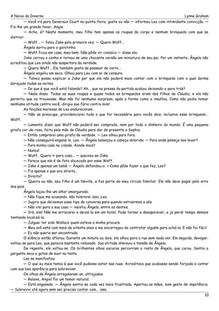 A Noiva do Inverno Lynne Graham 
— Você irá para Deveraux Court na quinta-feira, goste ou não — informou Leo com intimidante convicção. — 
Fiz-lhe um grande favor, Angie. 
— Acha, é? Neste momento, meu filho tem apenas as roupas do corpo e nenhum brinquedo com que se 
distrair. 
— Waff... — falou Jake pela primeira vez. — Quero Waff... 
Ângela sorriu para o garotinho. 
— Waff ficou em casa, meu bem. Não pôde vir conosco — disse ela. 
Jake cerrou o cenho e tornou-se uma chocante versão em miniatura de seu pai. Por um instante, Ângela não 
acreditou que Leo ainda não suspeitara da verdade. 
— Quero Waff... Ele também gosta de passear de carro... 
Ângela engoliu em seco. Olhou para Leo com ar de censura. 
— Talvez possa explicar a Jake por que ele não poderá mais contar com o brinquedo com o qual dorme 
abraçado todas as noites. 
— Do que é que você está falando? Ah... que na pressa da partida acabou deixando-o para trás? 
— Nada disso. Todas as suas roupas e quase todos os brinquedos eram dos filhos de Cláudia, e ela não 
permitiu que os trouxesse. Mas não foi nenhuma surpresa, após a forma como a insultou. Como não podia tomar 
nenhuma atitude contra você, dirigiu sua fúria contra mim! 
As feições morenas de Leo endureceram. 
— Não se preocupe, providenciarei tudo o que for necessário para vocês dois, inclusive esse brinquedo... 
Waff. 
— Lamento dizer que Waff não poderá ser comprado, nem por todo o dinheiro do mundo. É uma pequena 
girafa cor-de-rosa, feita pela mãe de Cláudia para dar de presente a Sophia. 
— Então comprarei uma girafa de verdade. — Leo olhou para fora. 
— Não conseguirá enganá-lo, Leo. — Ângela balançou a cabeça dolorida. — Para onde planeja nos levar? 
— Para minha casa na cidade. Aonde mais? 
— Nunca! 
— Waff.. Quero ir para casa... — queixou-se Jake. 
— Parece que ele é de fato obcecado por esse Waff. 
— Jake é apenas um bebê — Ângela defendeu-o. —Como pôde fazer o que fez, Leo? 
— Fiz apenas o que era direito.. 
— Direito? 
— Queira ou não, seu filho é um Neville, e faz parte do meu círculo familiar. Ele não deve pagar pelo erro 
dos pais. Ângela laçou-lhe um olhar amargurado. 
— Não fique me acusando, não tolerarei isso, Leo. 
— Sugiro que deixemos esse tipo de conversa para quando estivermos a sós. 
— Não irei para a sua casa — insistiu Ângela, entre os dentes. 
— Irá, sim! Não me arriscarei a deixá-la em um hotel. Pode tornar a desaparecer, e já perdi tempo demais 
tentando localizá-la. 
— Julguei ter sido Wallace quem esteve a minha procura. 
— Meu avô está com mais de oitenta anos e me encarregou de contratar alguém para achá-la. E não foi fácil. 
— Eu não queria ser encontrada. 
O silêncio então aflorou. Durante um minuto ou dois, ela olhou para a rua sem nada ver. Em seguida, devagar, 
voltou-se para Leo, que parecia bastante relaxado. Sua atitude diminuiu a tensão de Ângela. 
De repente, ele voltou-se. Os brilhantes olhos escuros percorram o rosto de Ângela, que corou. Sentia a 
garganta seca e gotas de suor na testa. 
Leo se manifestou: 
— O que eu mais temia é que você pudesse estar nas ruas. Acreditava que acabasse sendo forçada a contar 
com sua boa aparência para sobreviver. 
Os olhos de Ângela arregalaram-se, ultrajados. 
— Relaxe, Angie! Foi um temor natural. 
— Está enganado. — Ângela sentia-se cada vez mais frustrada. Apertou as mãos, num gesto de impotência. 
— Sobrevivi até agora sem ser preciso contar com... isso. 
10 
 
