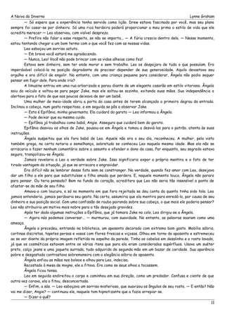 A Noiva do Inverno Lynne Graham 
— Só espero que a experiência tenha servido como lição. Drew estava fascinado por você, mas seu plano 
sempre foi casar-se por dinheiro. Só uma rica herdeira poderá proporcionar a meu primo o estilo de vida que ele 
acredita merecer — Leo observou, com visível desprezo. 
— Prefiro não falar a esse respeito, se não se importa... — A fúria crescia dentro dela. — Nesse momento, 
estou tentando chegar a um bom termo com o que você fez com as nossas vidas. 
Leo esboçou um sorriso astuto. 
— Em breve você estará me agradecendo. 
— Nunca, Leo! Você não pode brincar com as vidas alheias como fez! 
Estava sem dinheiro, sem ter onde morar e sem trabalho. Leo os despojara de tudo o que possuíam. Era 
imperdoável colocá-la na posição degradante de precisar depender de sua generosidade. Aquilo devastava seu 
orgulho e era difícil de engolir. No entanto, com uma criança pequena para considerar, Ângela não podia sequer 
pensar em fugir dele. Para onde iria? 
A limusine entrou em uma rua arborizada e parou diante de um elegante casarão em estilo vitoriano. Ângela 
saiu do veículo e voltou-se para pegar Jake, mas ele soltou-se sozinho, evitando suas mãos. Sua independência a 
alertava para o fato de que aos poucos deixava de ser um bebê. 
Uma mulher de meia-idade abriu a porta da casa antes de terem alcançado o primeiro degrau da entrada. 
Inclinou a cabeça, num gesto respeitoso, e em seguida se pôs a observar Jake. 
— Esta é Epifânia, minha governanta. Ela cuidará do garoto — Leo informou a Ângela. 
— Pode deixar que eu mesma cuido. 
— Epifânia já trabalhou como babá, Angie. Asseguro que cuidará bem do garoto. 
Epifânia desviou os olhos de Jake, pousou-os em Ângela e tomou a desviá-los para o patrão, atenta às suas 
instruções. 
Ângela suspeitou que ela fora babá de Leo. Aquele não era o seu dia, reconheceu. A mulher, pelo visto 
também grega, na certa notaria a semelhança, sobretudo se conheceu Leo naquela mesma idade. Mas ela não se 
arriscaria a fazer nenhum comentário sobre o assunto e ofender o dono da casa. Por enquanto, seu segredo estava 
seguro, tranqüilizou-se Ângela. 
Jamais revelaria a Leo a verdade sobre Jake. Isso significaria expor a própria mentira e o fato de ter 
tirado vantagem da situação, já que se arriscara a engravidar. 
Era difícil não se lembrar desse fato sem se constranger. Na verdade, quando fez amor com Leo, desejava 
dar um filho a ele para que substituísse a filha amada que perdera. E, naquele momento louco, Ângela não parara 
para pensar. Ou teria pensado? Bem no fundo do coração, acreditara que Leo não seria tão insensível a ponto de 
afastar-se da mãe de seu filho. 
Amava-o com loucura, e só no momento em que fora rejeitada se deu conta do quanto tinha sido tola. Leo 
jamais entenderia, jamais perdoaria seu gesto. Na certa, assumiria que ela mentira para enredá-lo, por causa de seu 
dinheiro e sua posição social. Com uma confissão de roubo pairando sobre sua cabeça, o que mais ele poderia pensar? 
Leo não atribuiria um motivo mais nobre para a tão desejada gravidez. 
Após ter dado algumas instruções a Epifânia, que já tomara Jake no colo, Leo dirigiu-se a Ângela. 
— Agora nós podemos conversar... — murmurou, com suavidade. No entanto, as palavras soaram como uma 
ameaça. 
Ângela o precedeu, entrando na biblioteca, um aposento decorado com extremo bom gosto. Mobília sóbria, 
cortinas discretas, tapetes persas e vasos com flores frescas e viçosas. Olhou em torno do aposento e estremeceu 
ao se ver diante da própria imagem refletida no espelho da parede. Tinha os cabelos em desalinho e o rosto lavado, 
já que os cosméticos estavam entre os vários itens que para ela eram considerados supérfluos. Usava um suéter 
preto, calça jeans e uma jaqueta surrada, tudo adquirido de segunda mão em um bazar de caridade. Sua aparência 
pobre e desgastada contrastava sobremaneira com a elegância sóbria do aposento. 
Ângela enfiou as mãos nos bolsos e olhou para Leo, indecisa. 
Recostado à mesa de mogno, ele a fitava. Era como se seus olhos a tocassem. 
Ângela ficou tensa. 
Leo em seguida endireitou o corpo e caminhou em sua direção, como um predador. Confusa e ciente de que 
outra vez corava, ela o fitou, desconcertada. 
— Enfim, a sós. — Leo esboçava um sorriso misterioso, que suavizou os ângulos de seu rosto. — E então? Não 
vai me dizer, Angie? — continuou ele, naquele tom hipnotizante que a fazia arrepiar-se. 
— Dizer o quê? 
11 
 